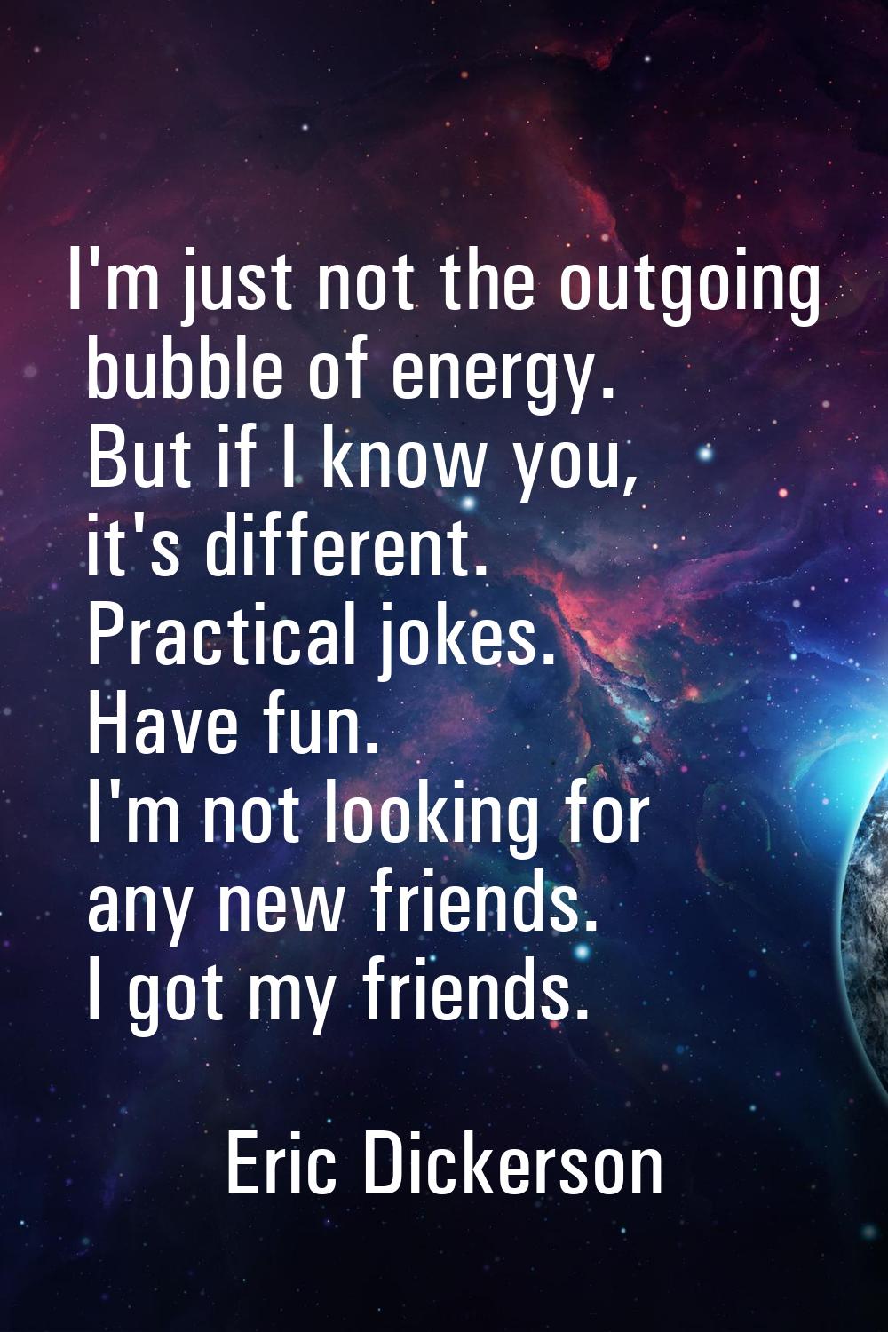 I'm just not the outgoing bubble of energy. But if I know you, it's different. Practical jokes. Hav