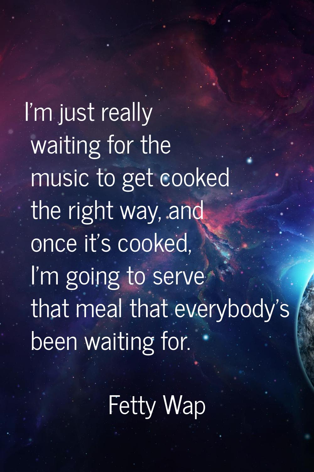I'm just really waiting for the music to get cooked the right way, and once it's cooked, I'm going 