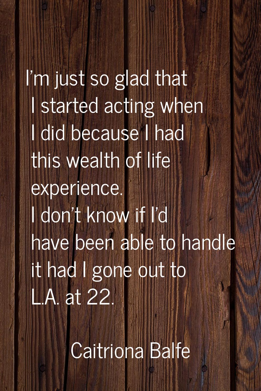 I'm just so glad that I started acting when I did because I had this wealth of life experience. I d