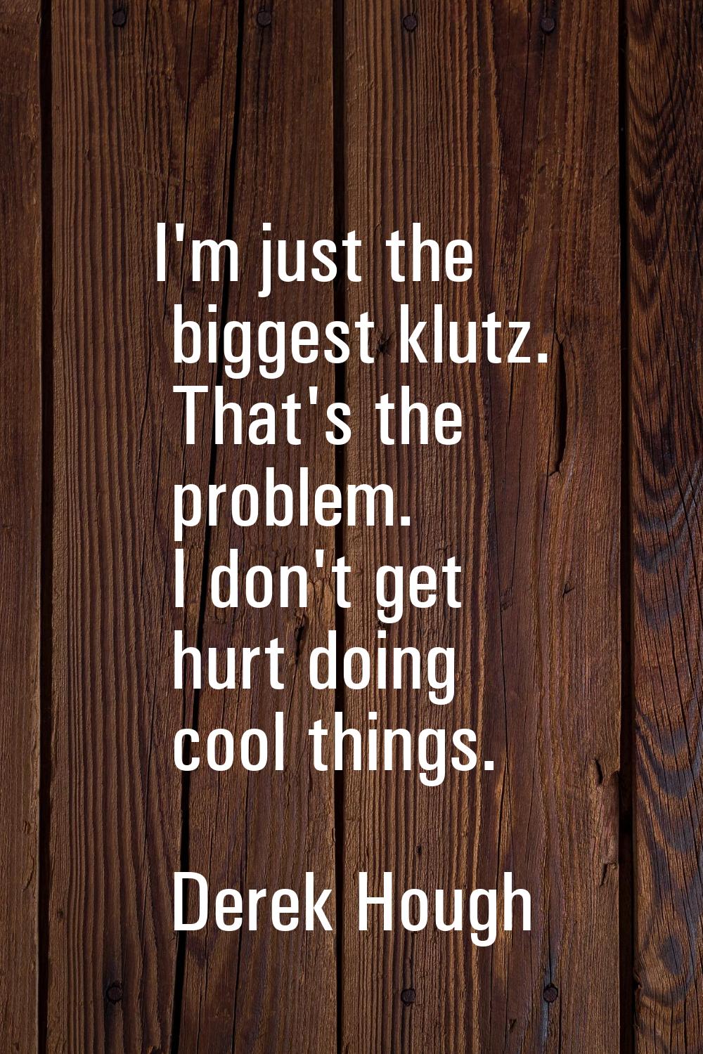 I'm just the biggest klutz. That's the problem. I don't get hurt doing cool things.