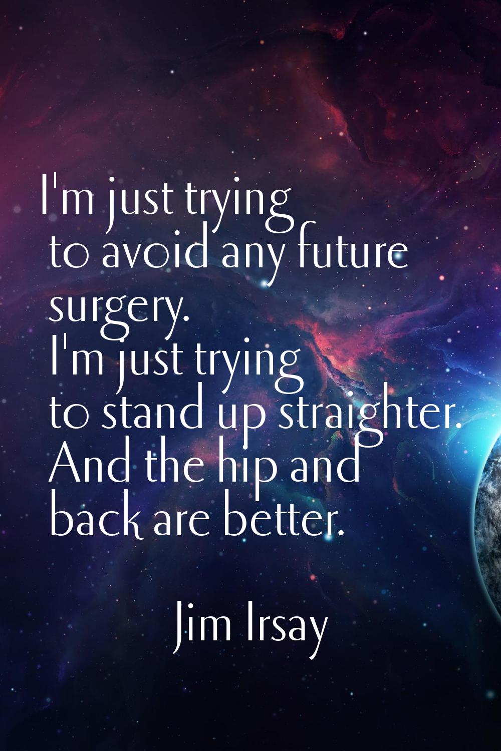 I'm just trying to avoid any future surgery. I'm just trying to stand up straighter. And the hip an