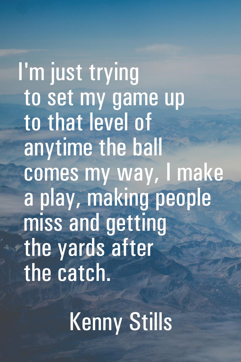 I'm just trying to set my game up to that level of anytime the ball comes my way, I make a play, ma