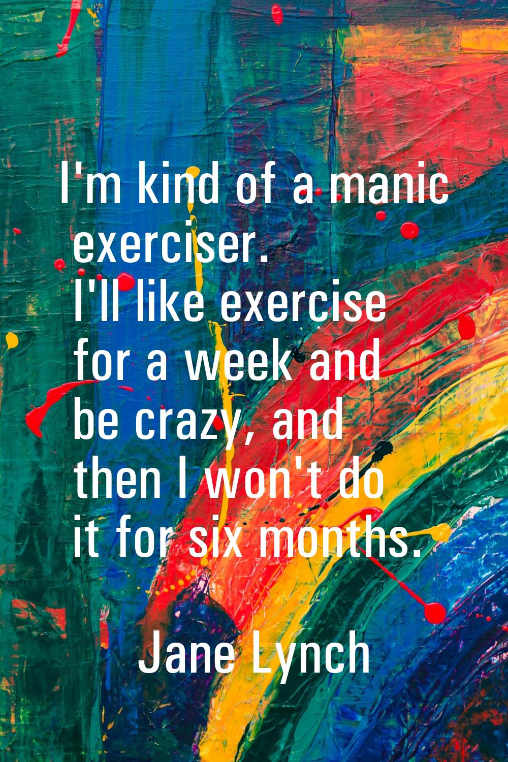 I'm kind of a manic exerciser. I'll like exercise for a week and be crazy, and then I won't do it f