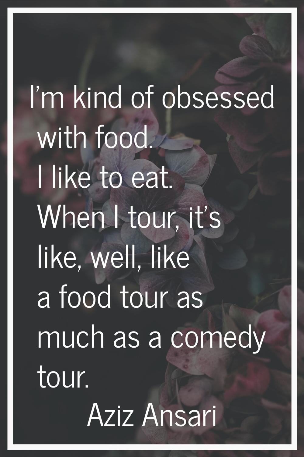 I'm kind of obsessed with food. I like to eat. When I tour, it's like, well, like a food tour as mu