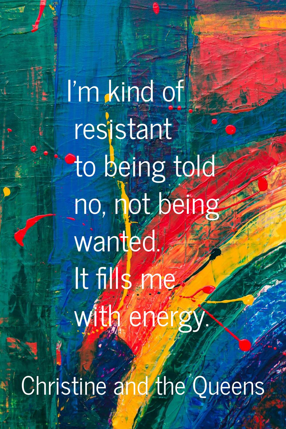 I'm kind of resistant to being told no, not being wanted. It fills me with energy.