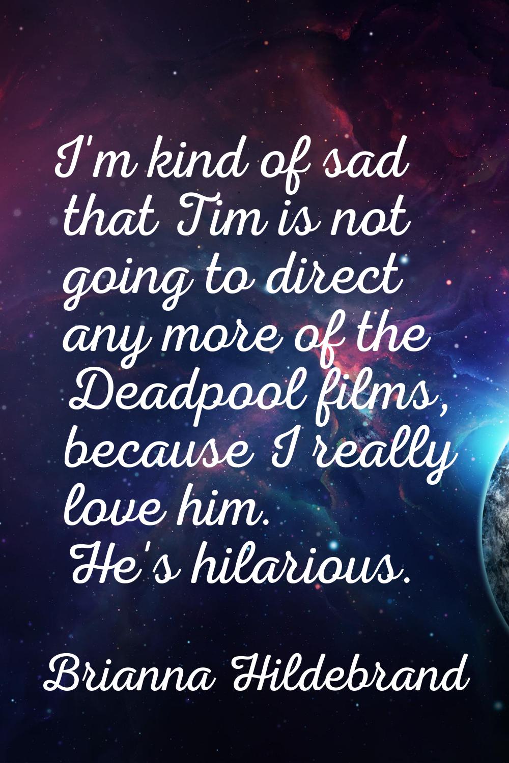 I'm kind of sad that Tim is not going to direct any more of the Deadpool films, because I really lo