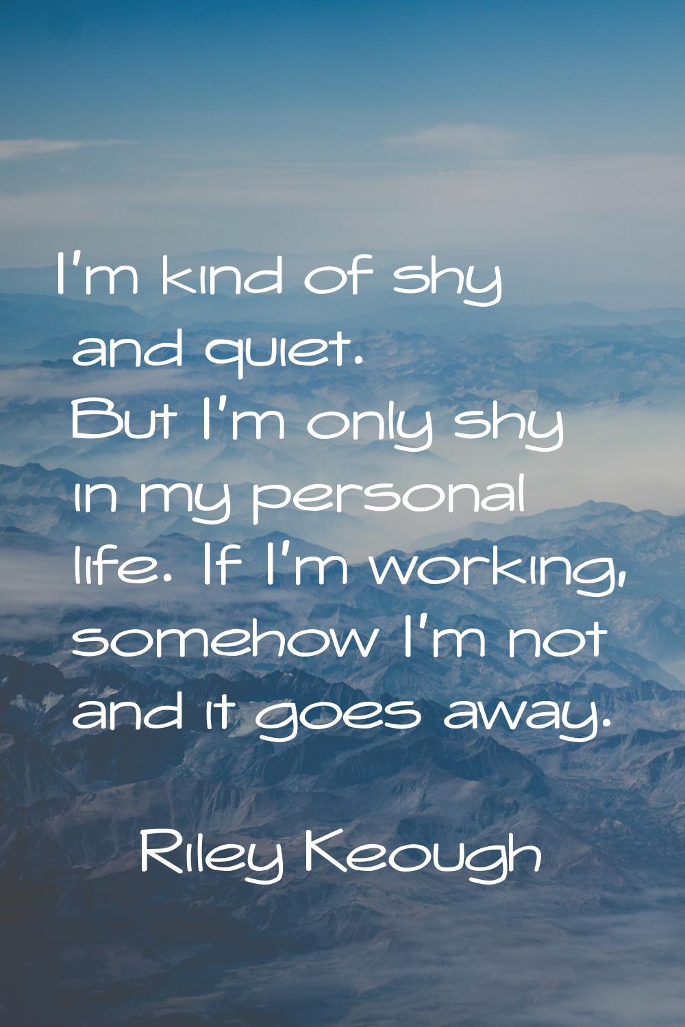 I'm kind of shy and quiet. But I'm only shy in my personal life. If I'm working, somehow I'm not an