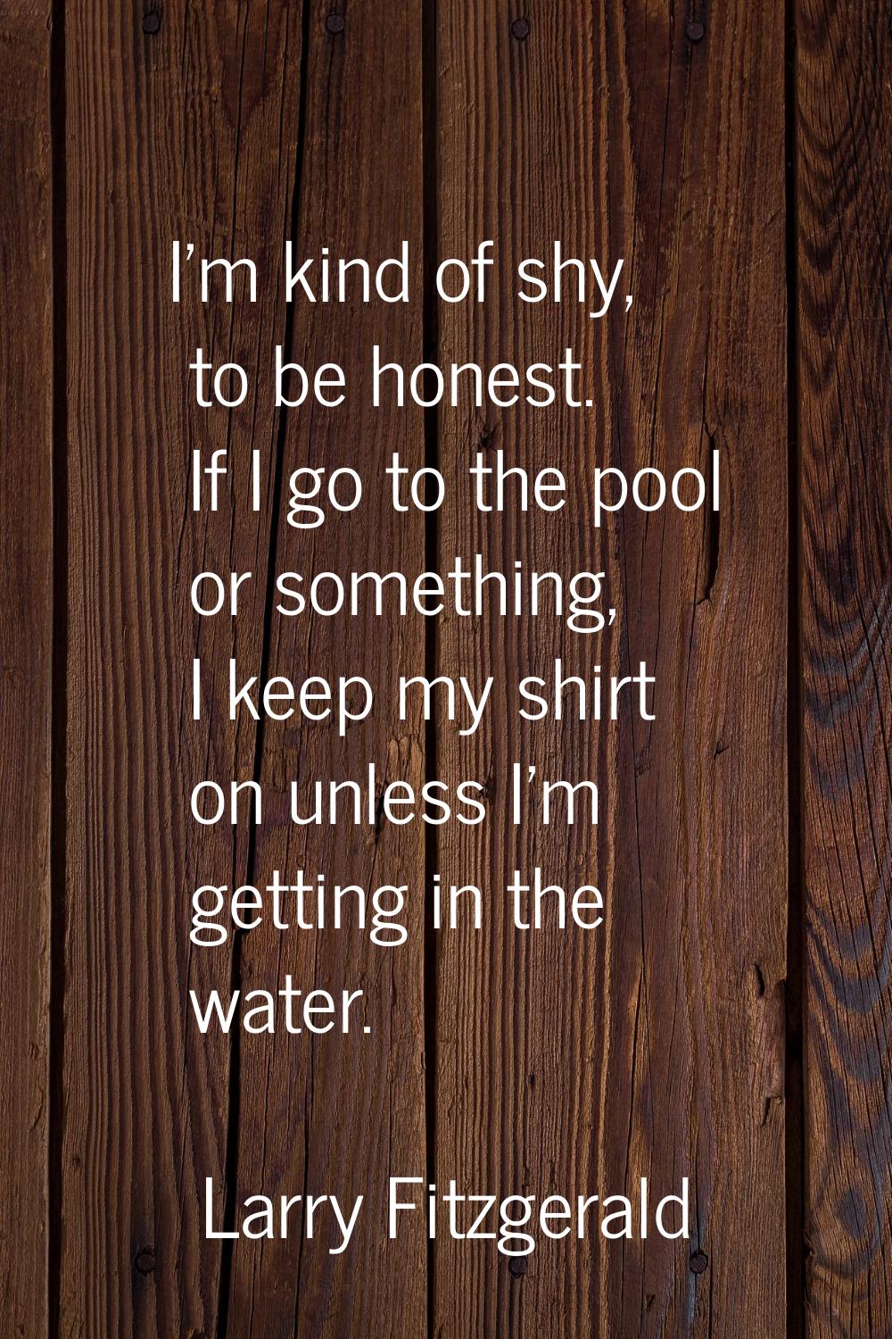 I'm kind of shy, to be honest. If I go to the pool or something, I keep my shirt on unless I'm gett