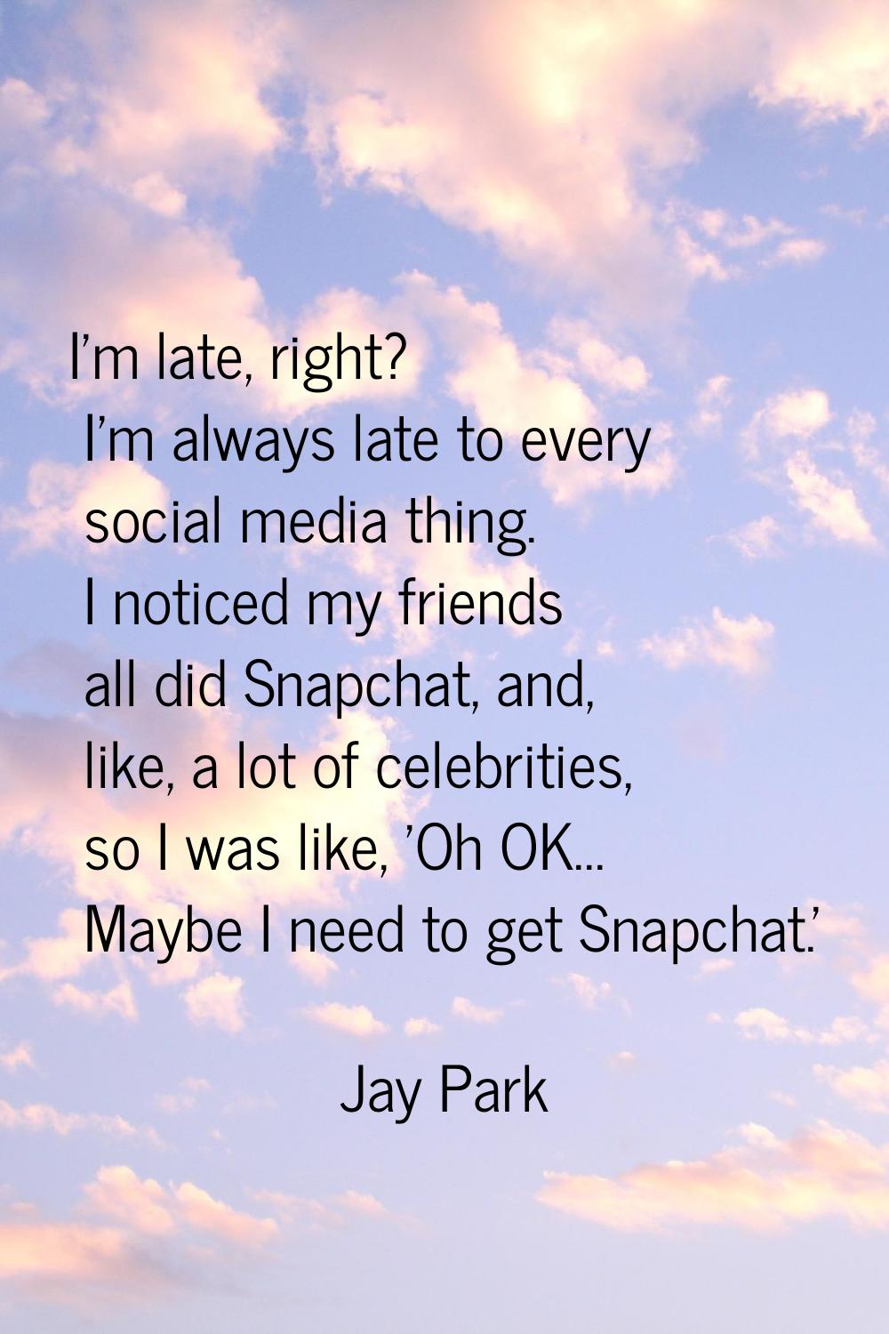 I'm late, right? I'm always late to every social media thing. I noticed my friends all did Snapchat