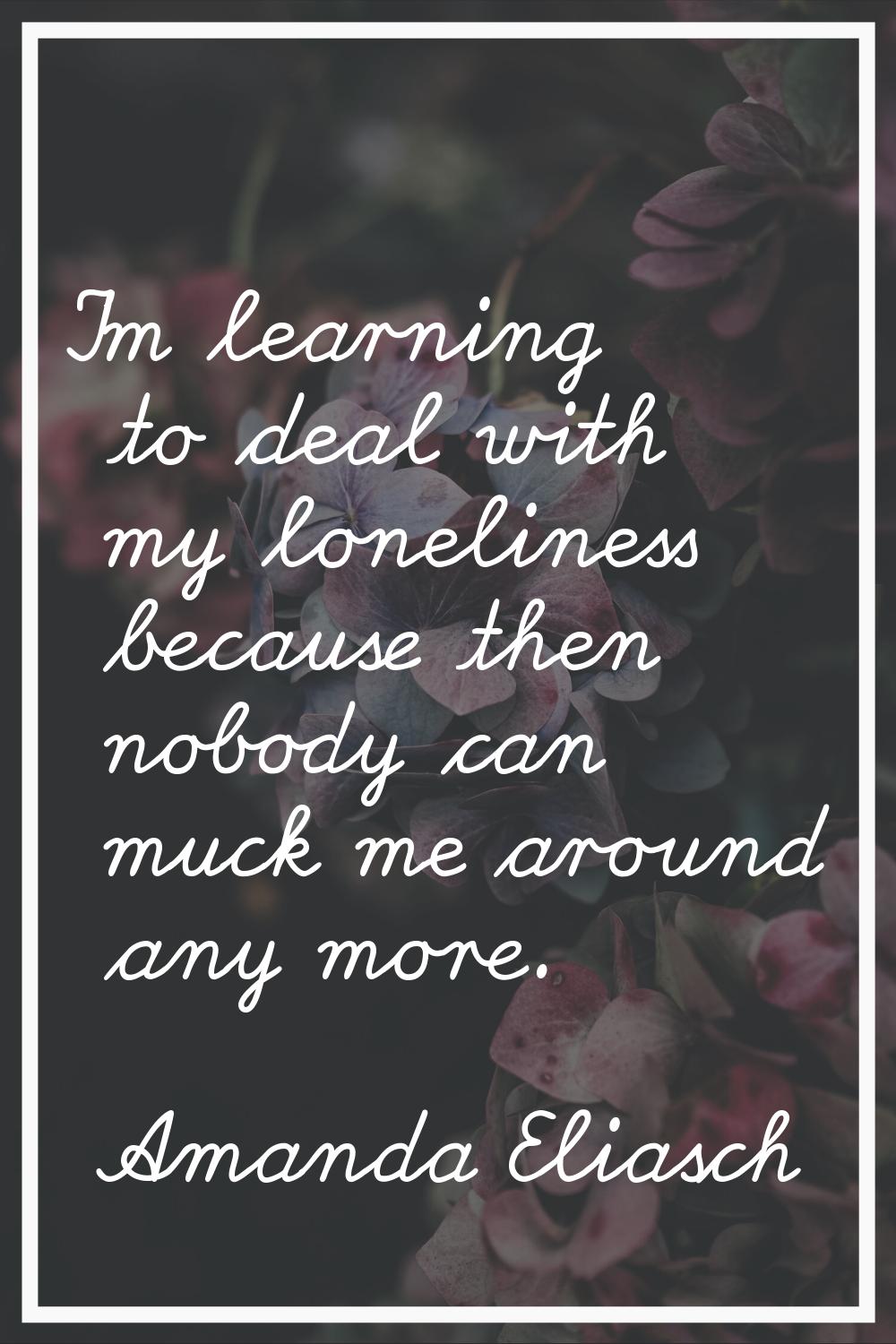I'm learning to deal with my loneliness because then nobody can muck me around any more.