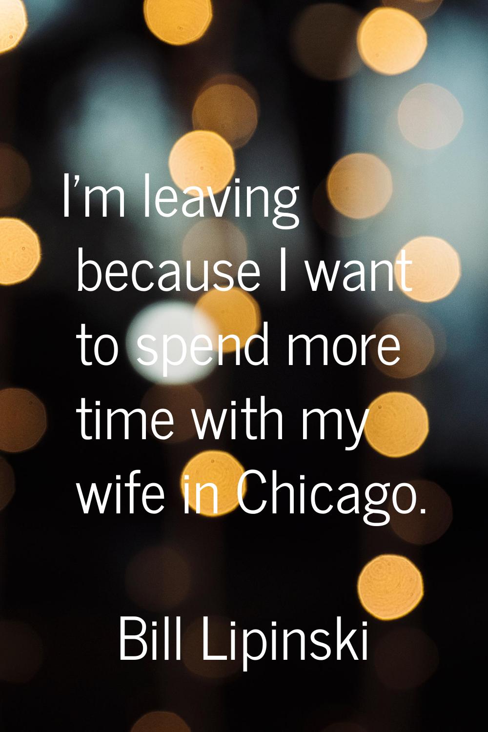I'm leaving because I want to spend more time with my wife in Chicago.