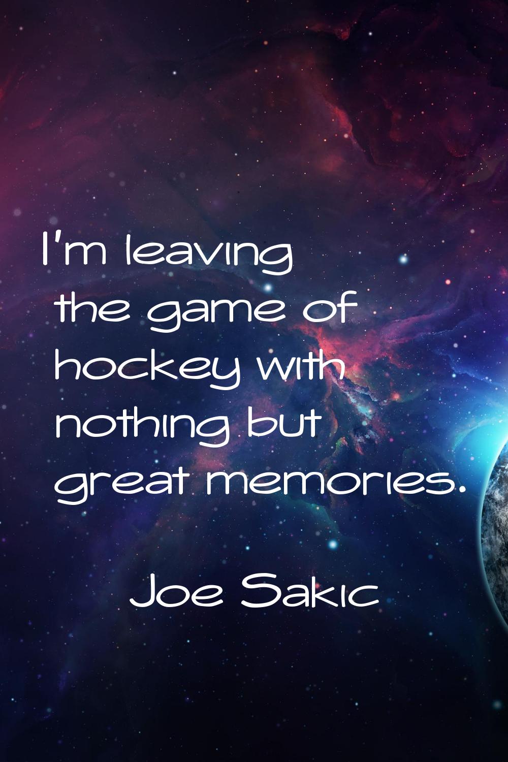 I'm leaving the game of hockey with nothing but great memories.