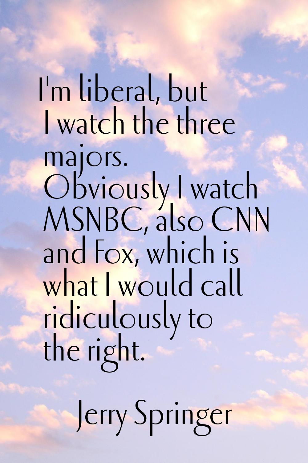 I'm liberal, but I watch the three majors. Obviously I watch MSNBC, also CNN and Fox, which is what