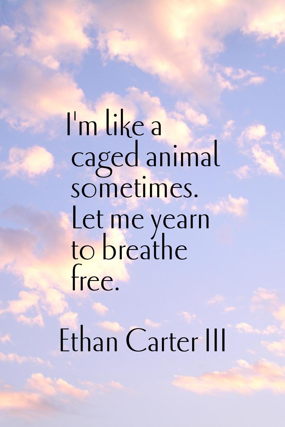 I'm like a caged animal sometimes. Let me yearn to breathe free.