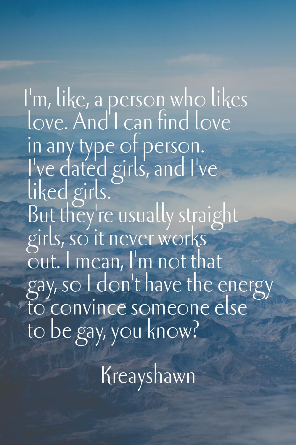 I'm, like, a person who likes love. And I can find love in any type of person. I've dated girls, an