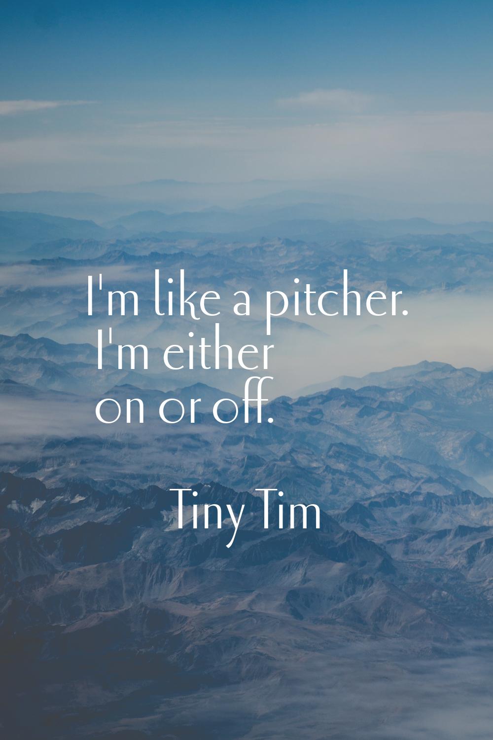 I'm like a pitcher. I'm either on or off.