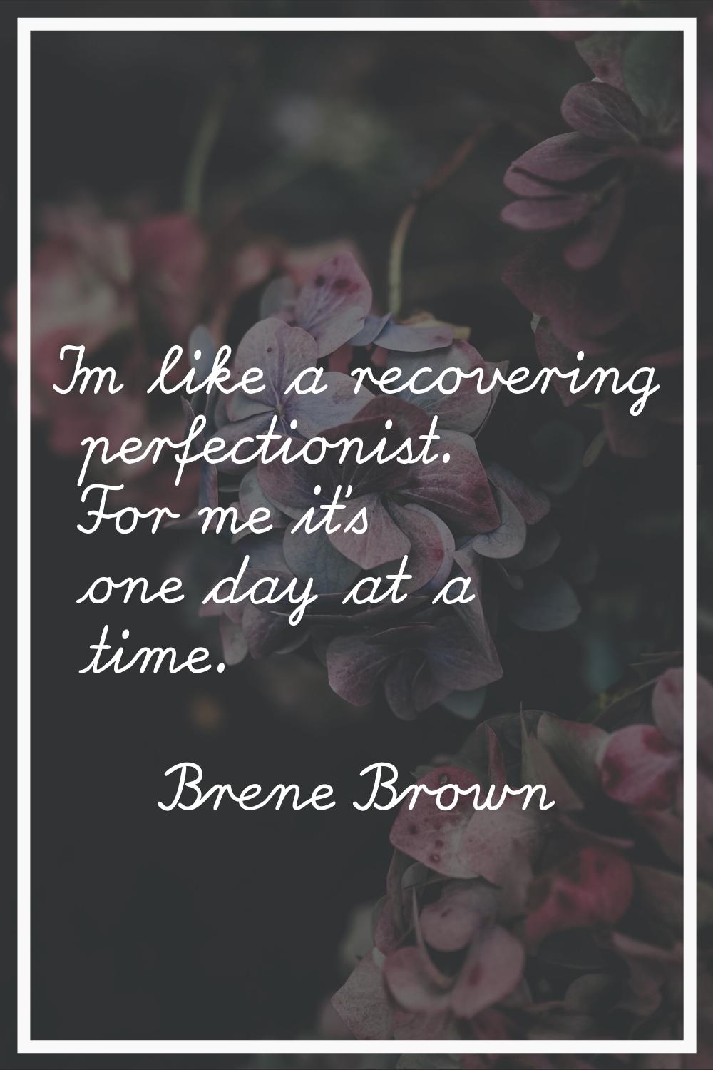 I'm like a recovering perfectionist. For me it's one day at a time.