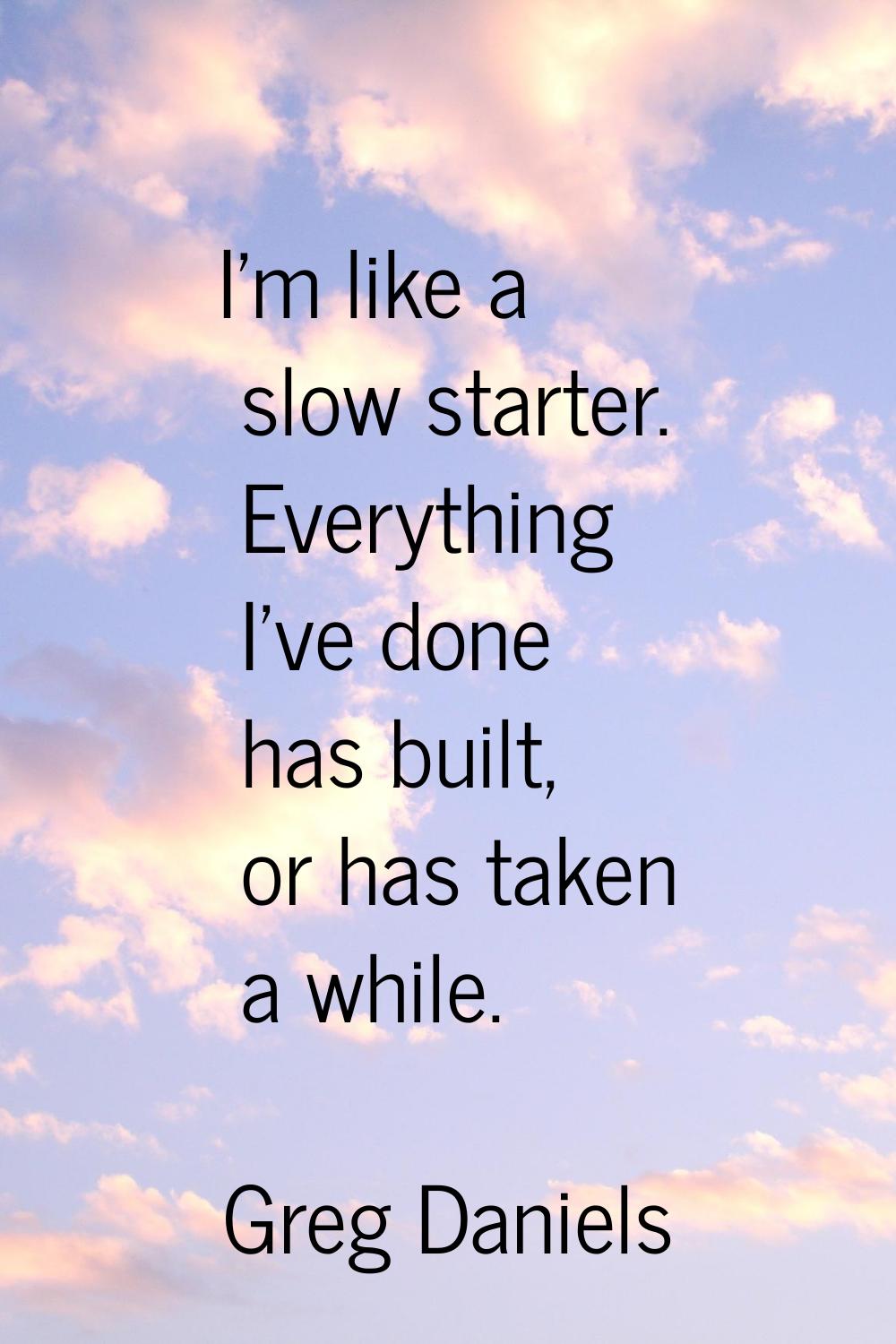 I'm like a slow starter. Everything I've done has built, or has taken a while.
