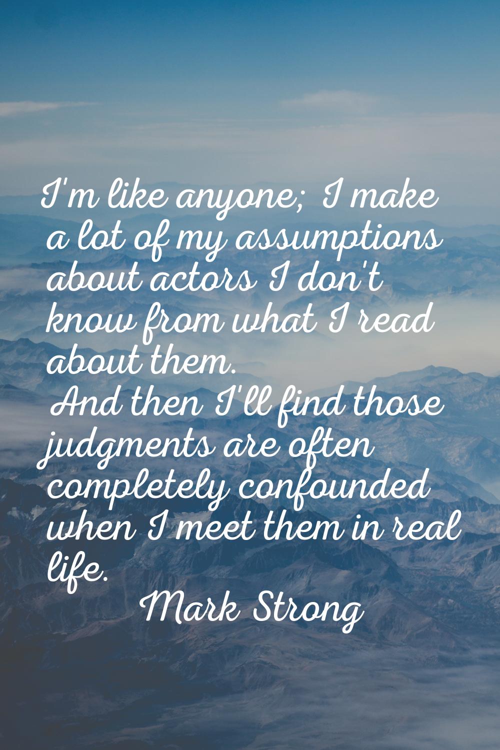 I'm like anyone; I make a lot of my assumptions about actors I don't know from what I read about th