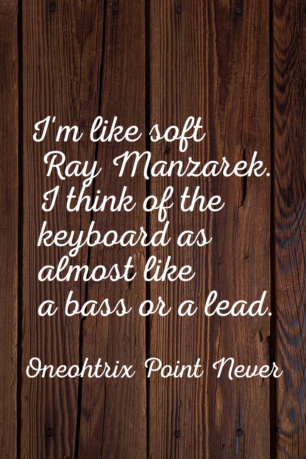I'm like soft Ray Manzarek. I think of the keyboard as almost like a bass or a lead.