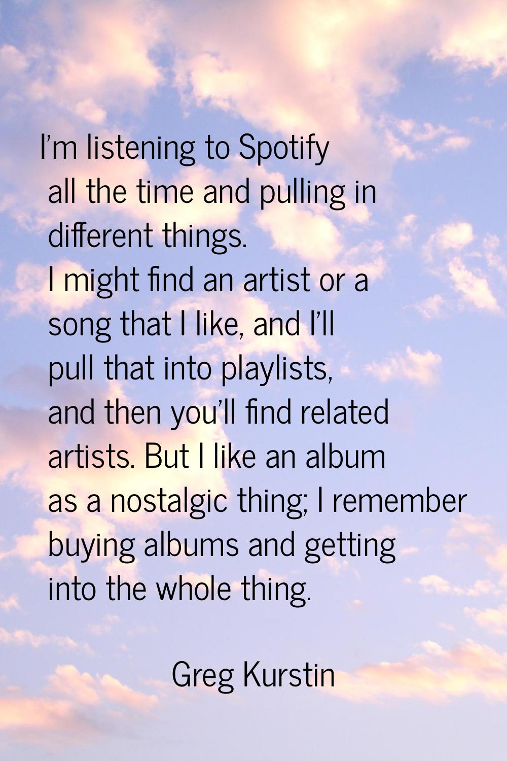 I'm listening to Spotify all the time and pulling in different things. I might find an artist or a 