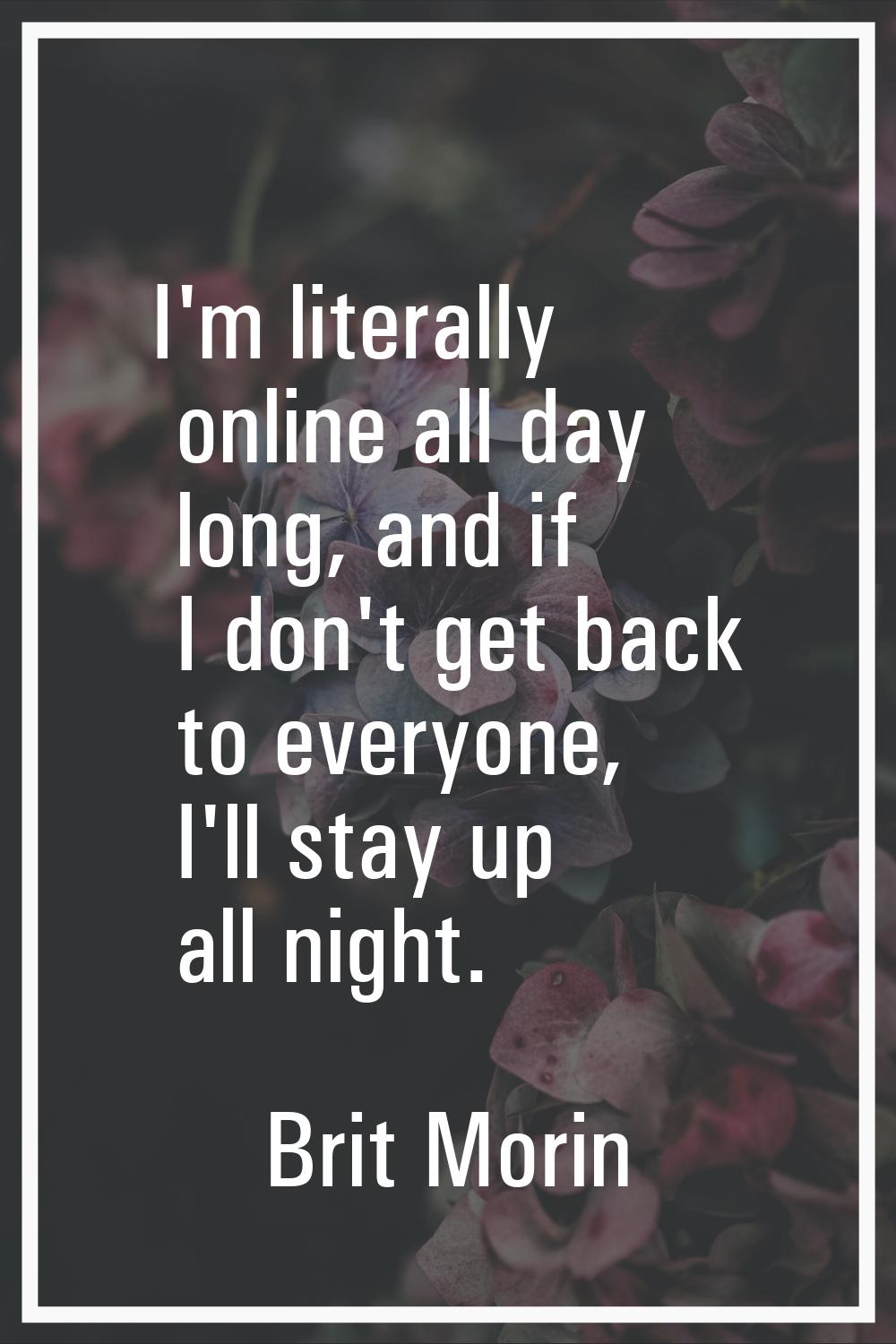 I'm literally online all day long, and if I don't get back to everyone, I'll stay up all night.