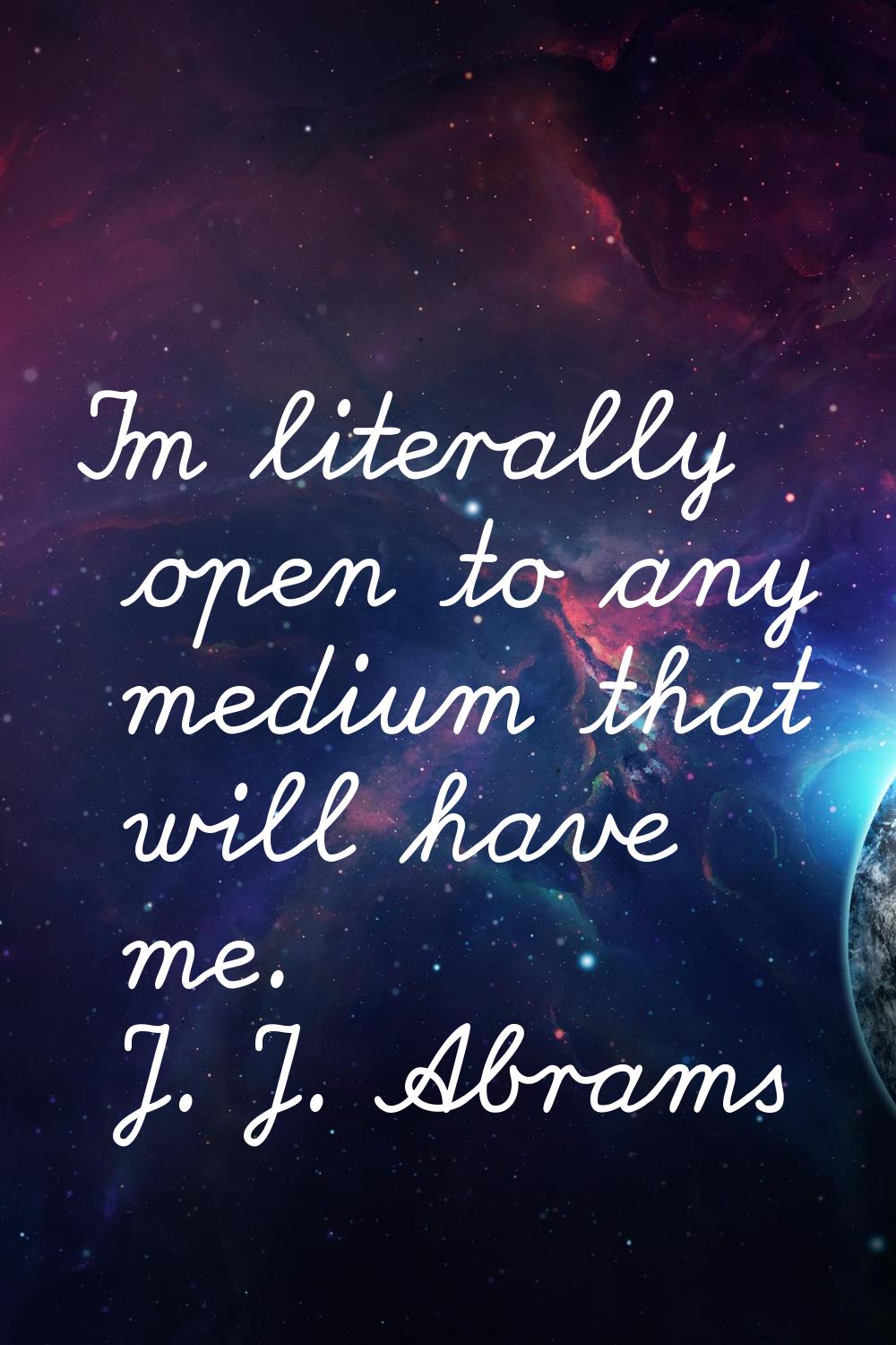 I'm literally open to any medium that will have me.