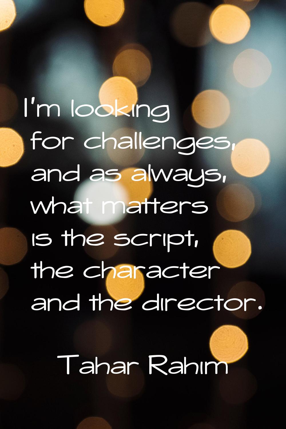 I'm looking for challenges, and as always, what matters is the script, the character and the direct