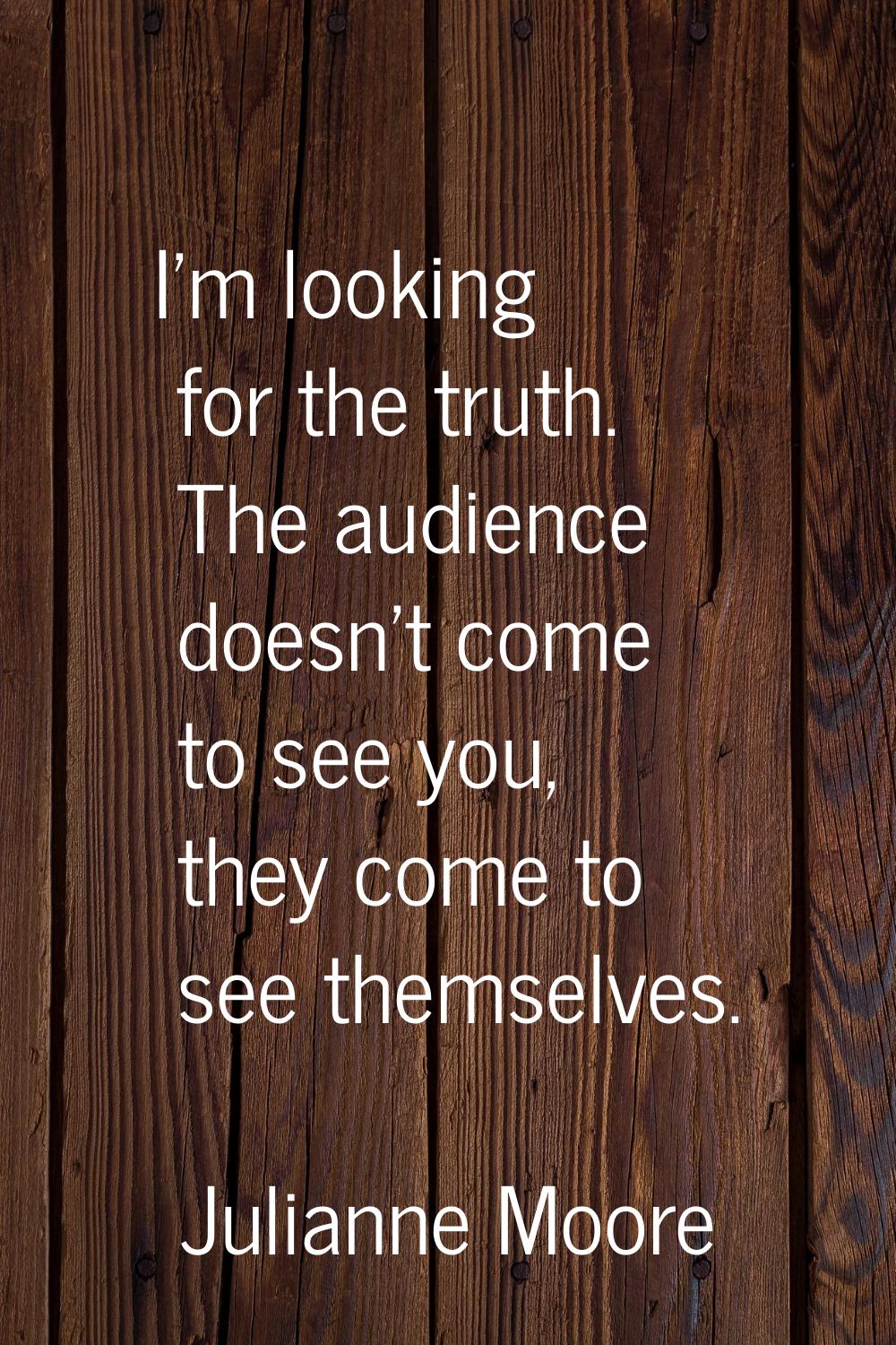 I'm looking for the truth. The audience doesn't come to see you, they come to see themselves.