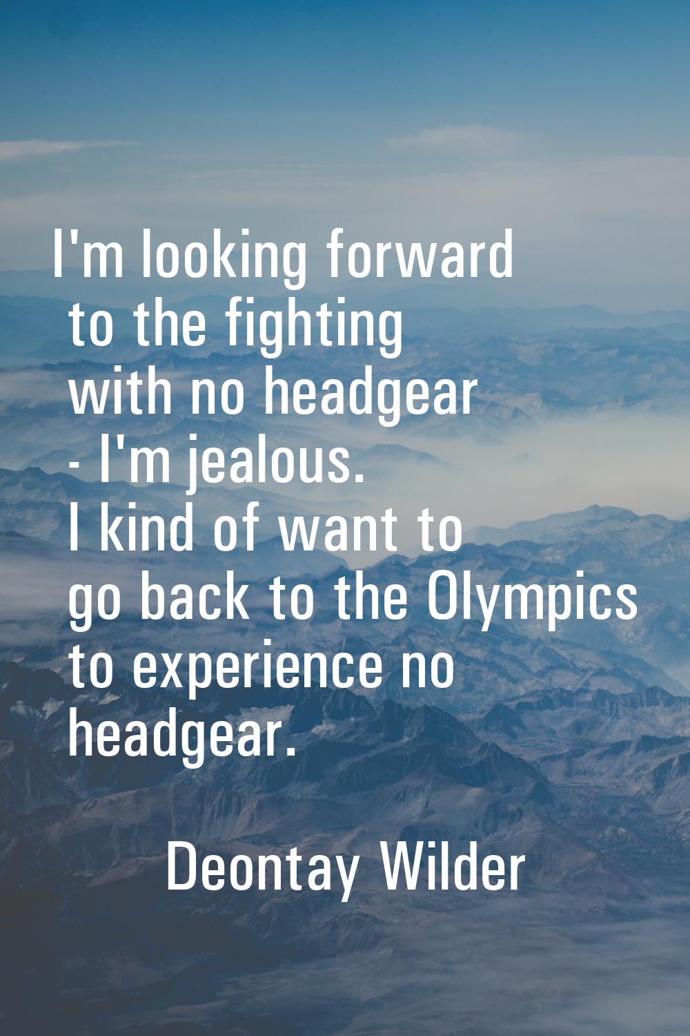 I'm looking forward to the fighting with no headgear - I'm jealous. I kind of want to go back to th