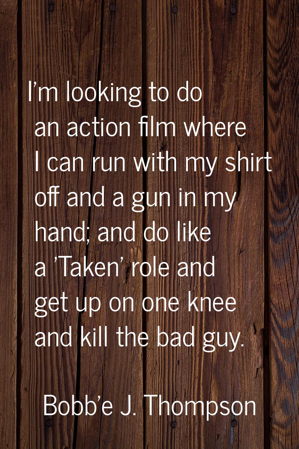 I'm looking to do an action film where I can run with my shirt off and a gun in my hand; and do lik
