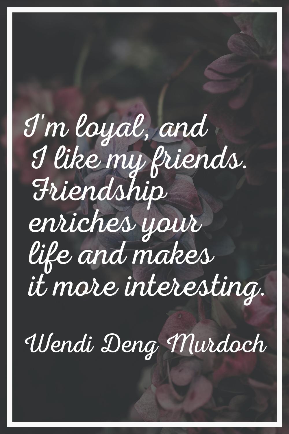 I'm loyal, and I like my friends. Friendship enriches your life and makes it more interesting.