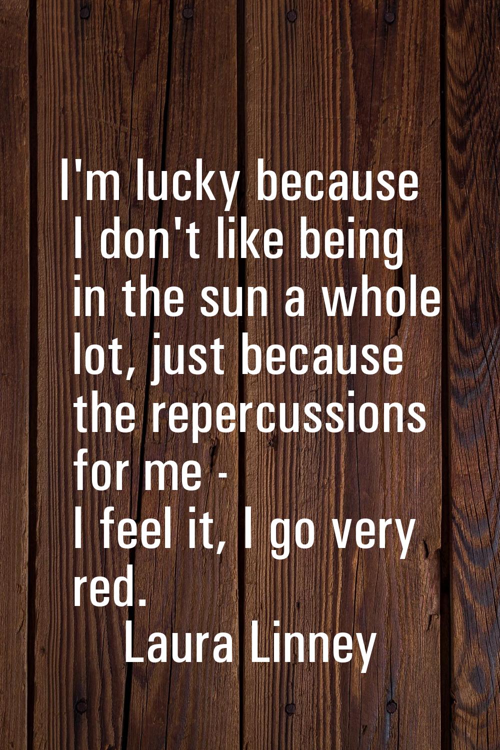 I'm lucky because I don't like being in the sun a whole lot, just because the repercussions for me 