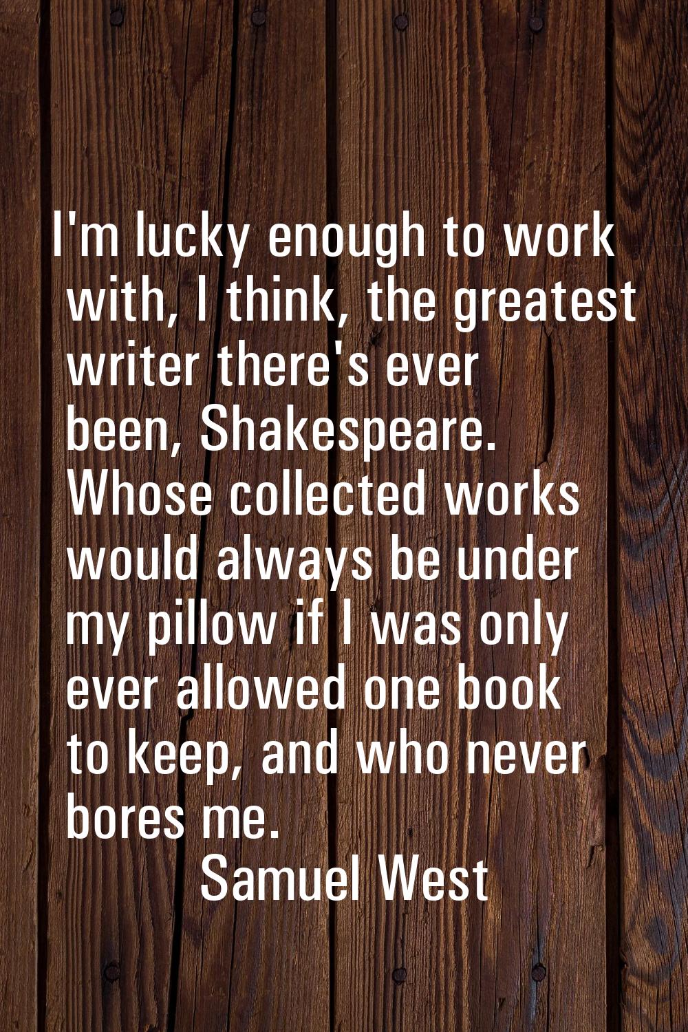 I'm lucky enough to work with, I think, the greatest writer there's ever been, Shakespeare. Whose c