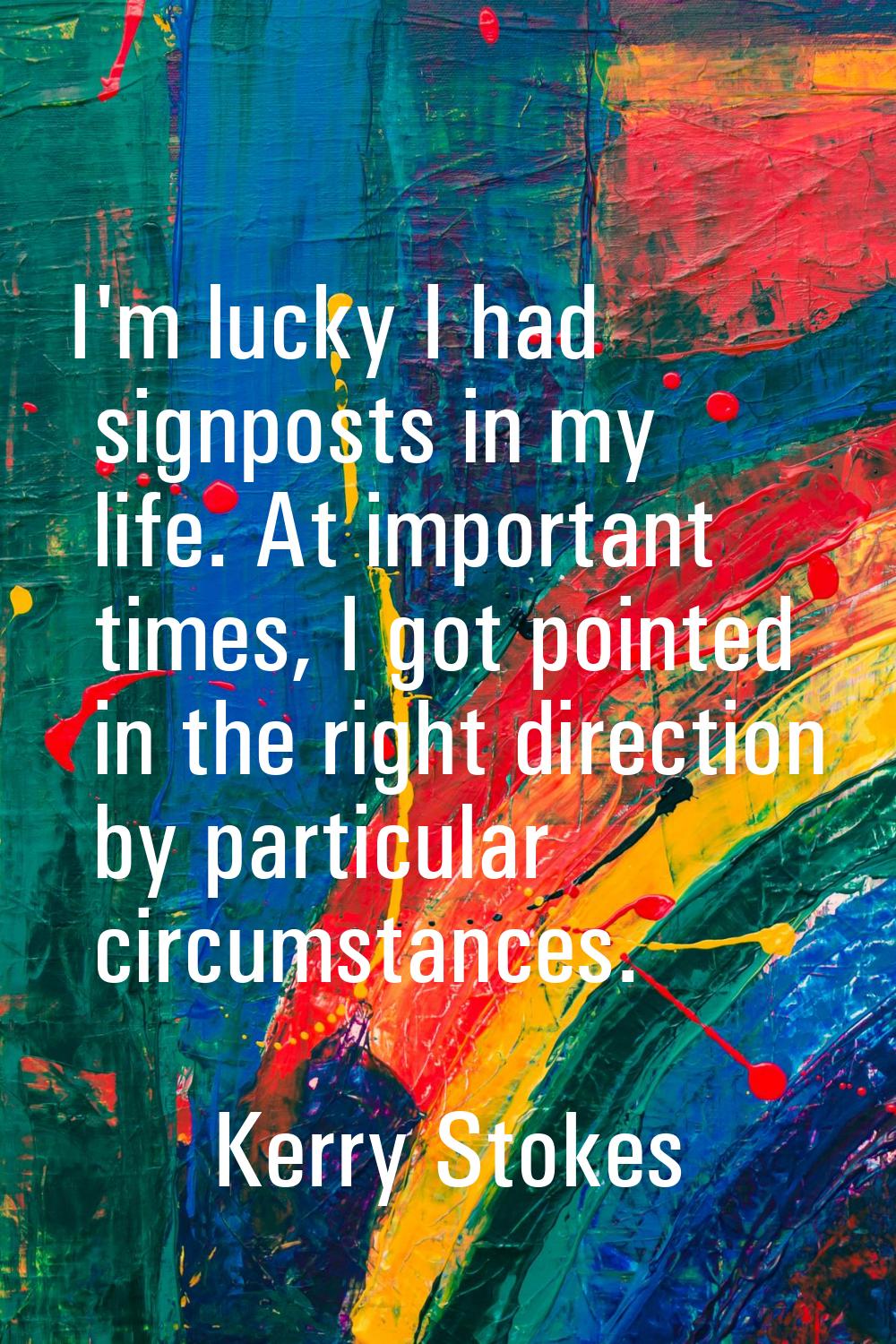 I'm lucky I had signposts in my life. At important times, I got pointed in the right direction by p