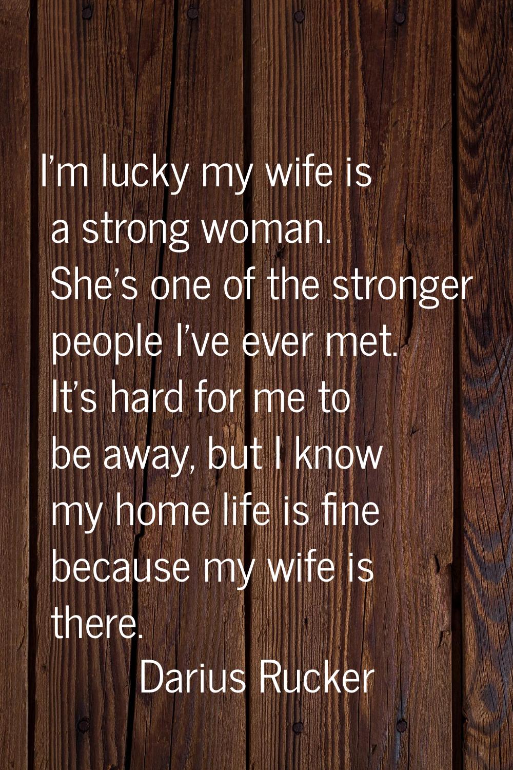 I'm lucky my wife is a strong woman. She's one of the stronger people I've ever met. It's hard for 