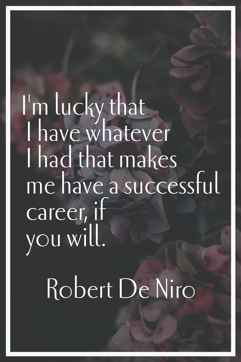 I'm lucky that I have whatever I had that makes me have a successful career, if you will.