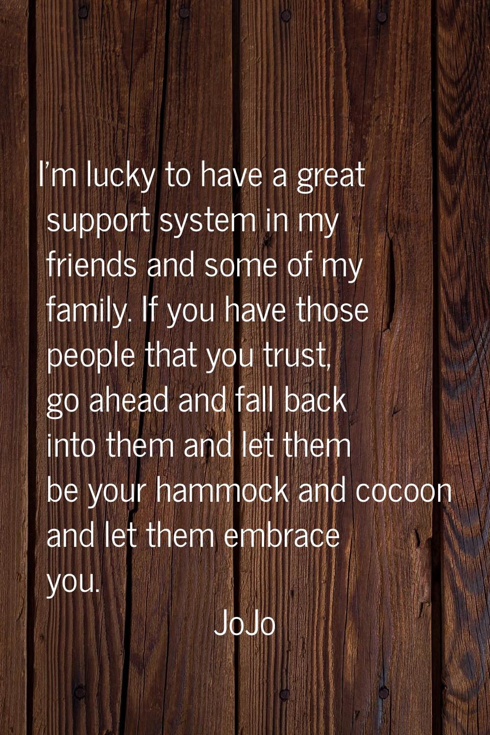 I'm lucky to have a great support system in my friends and some of my family. If you have those peo