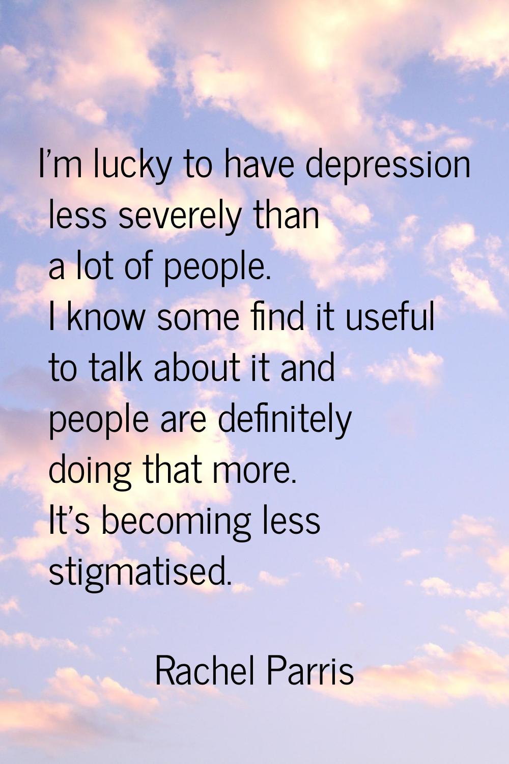 I’m lucky to have depression less severely than a lot of people. I know some find it useful to talk