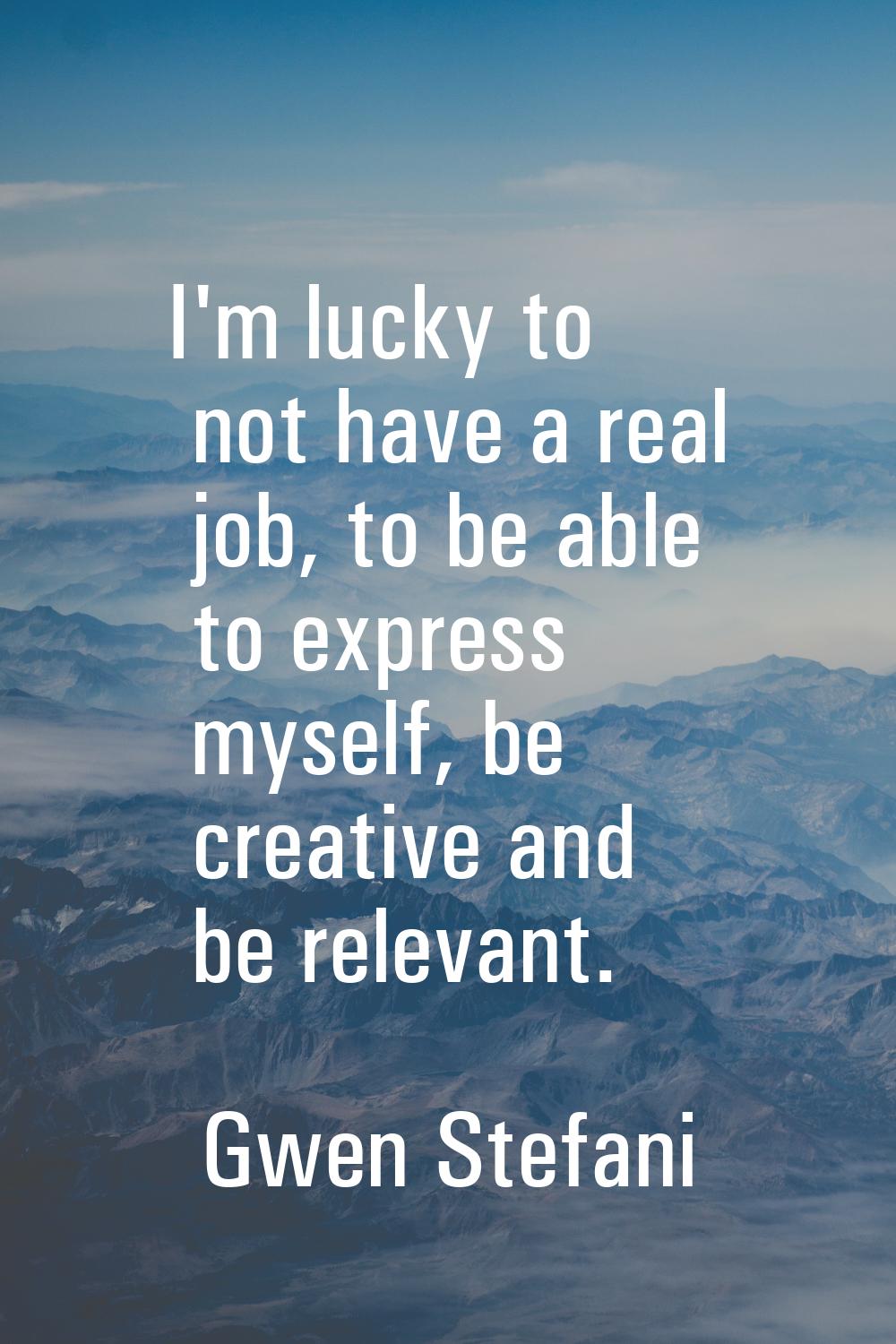 I'm lucky to not have a real job, to be able to express myself, be creative and be relevant.