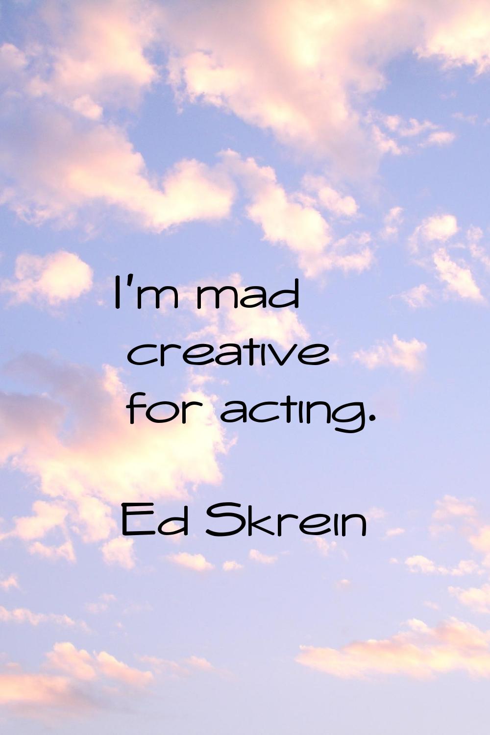 I'm mad creative for acting.