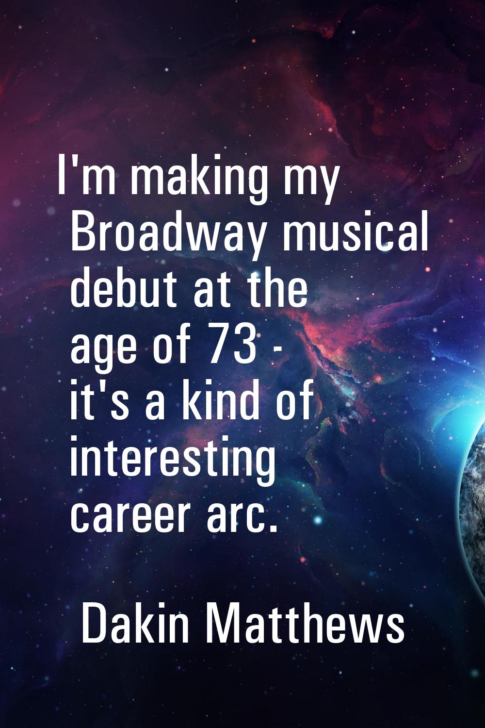I'm making my Broadway musical debut at the age of 73 - it's a kind of interesting career arc.