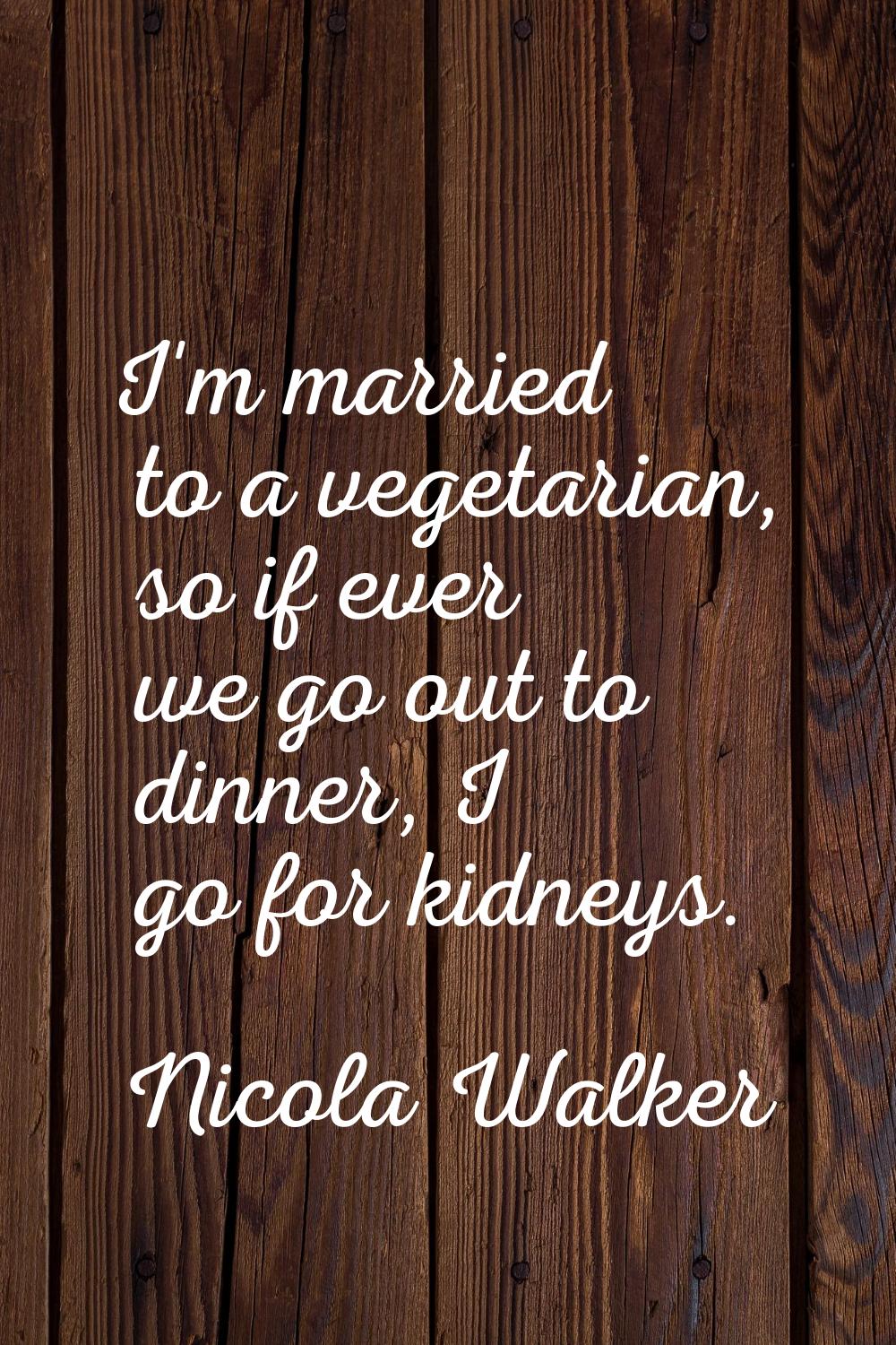 I'm married to a vegetarian, so if ever we go out to dinner, I go for kidneys.