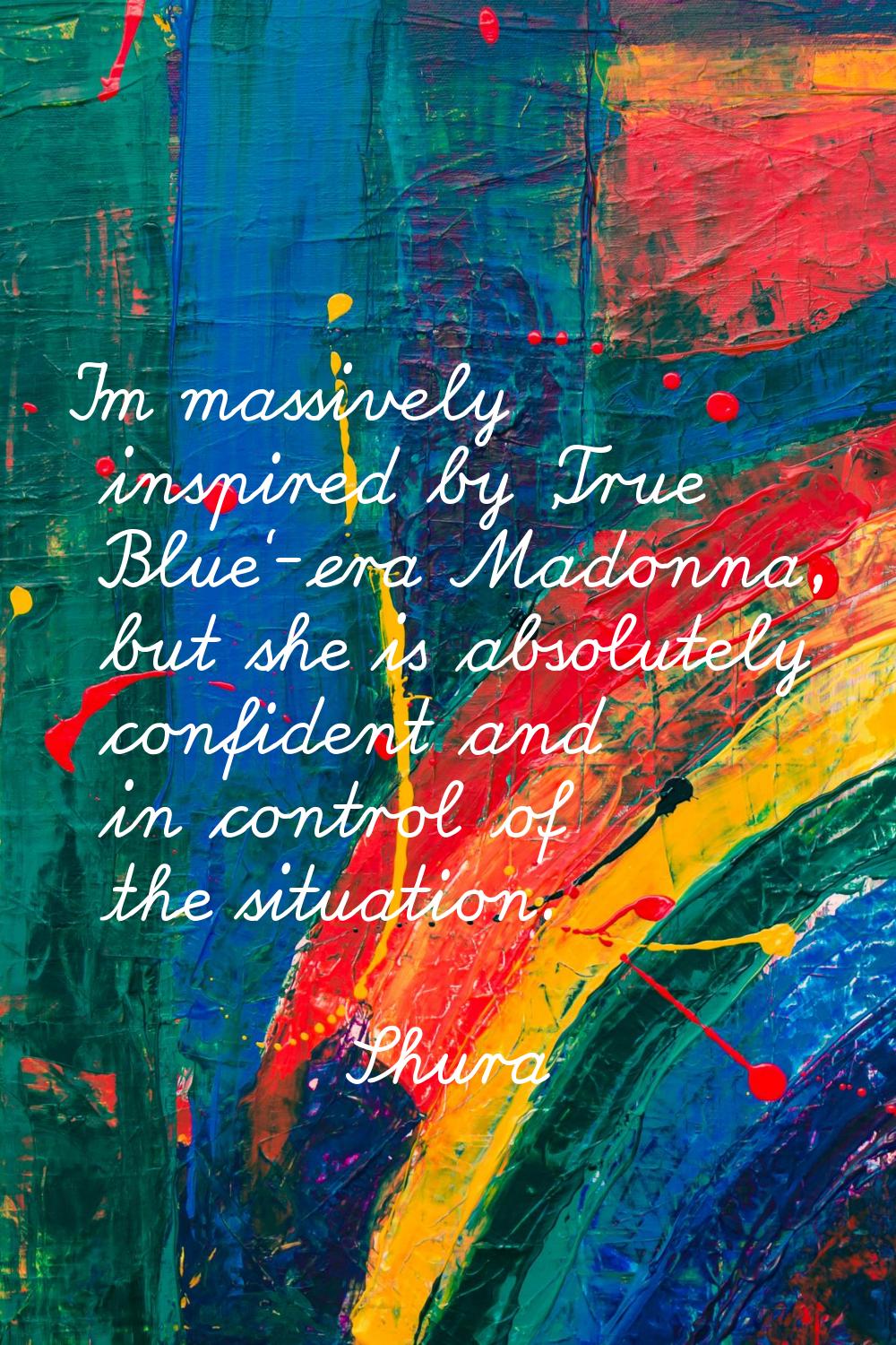 I'm massively inspired by 'True Blue'-era Madonna, but she is absolutely confident and in control o