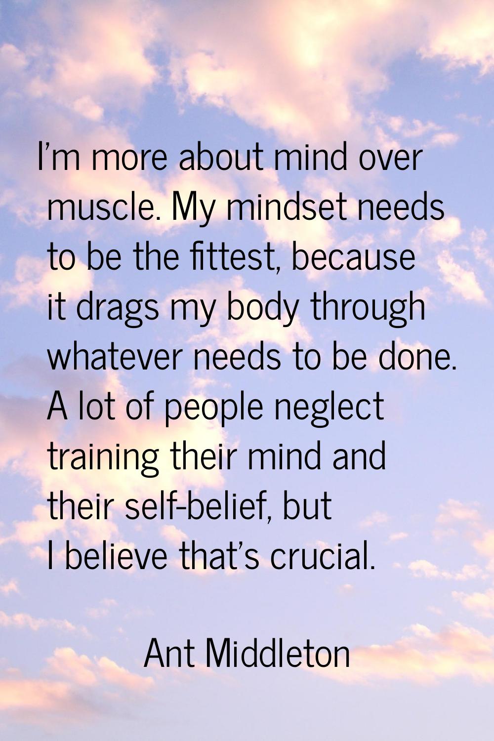 I'm more about mind over muscle. My mindset needs to be the fittest, because it drags my body throu