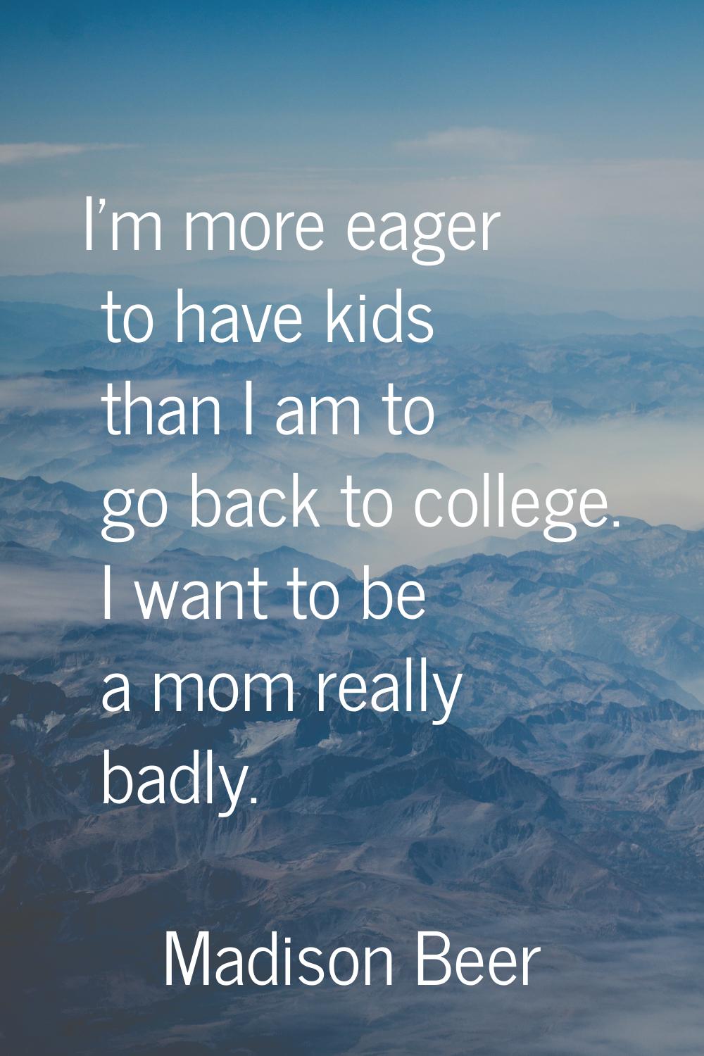 I'm more eager to have kids than I am to go back to college. I want to be a mom really badly.
