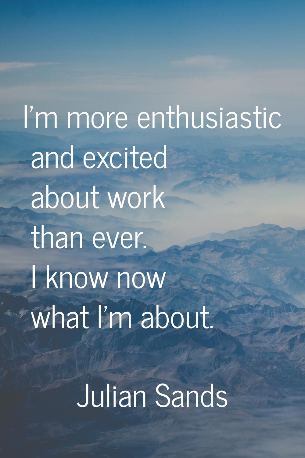I'm more enthusiastic and excited about work than ever. I know now what I'm about.