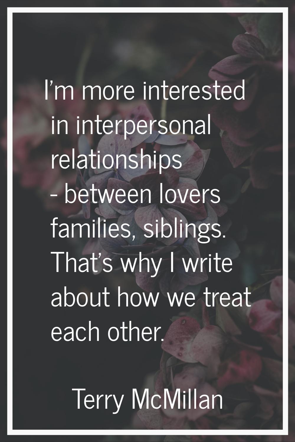I'm more interested in interpersonal relationships - between lovers families, siblings. That's why 