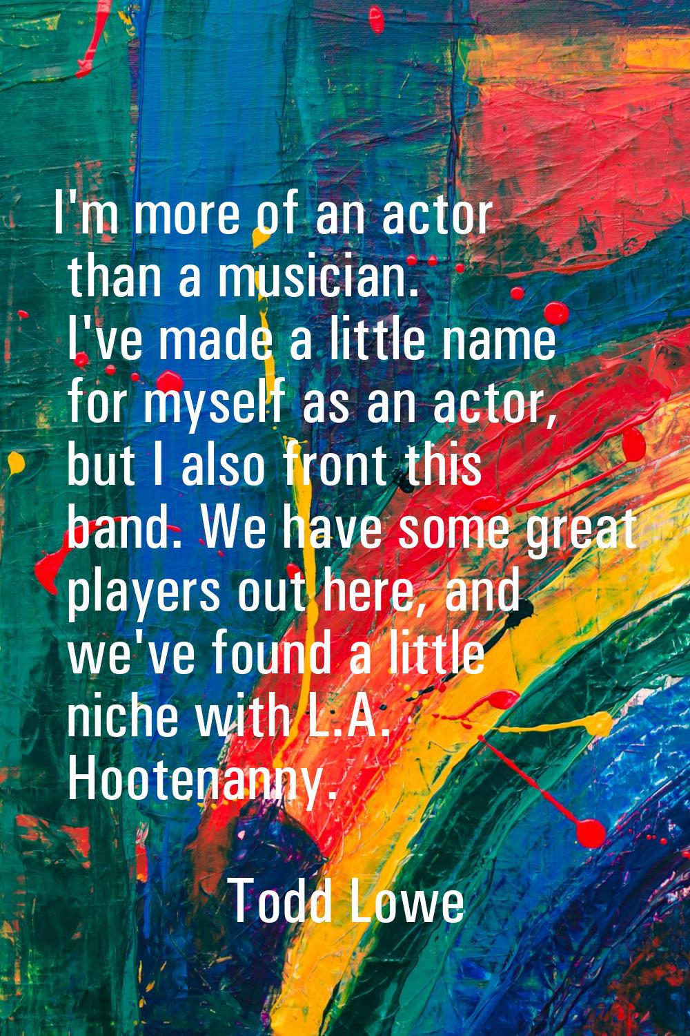 I'm more of an actor than a musician. I've made a little name for myself as an actor, but I also fr
