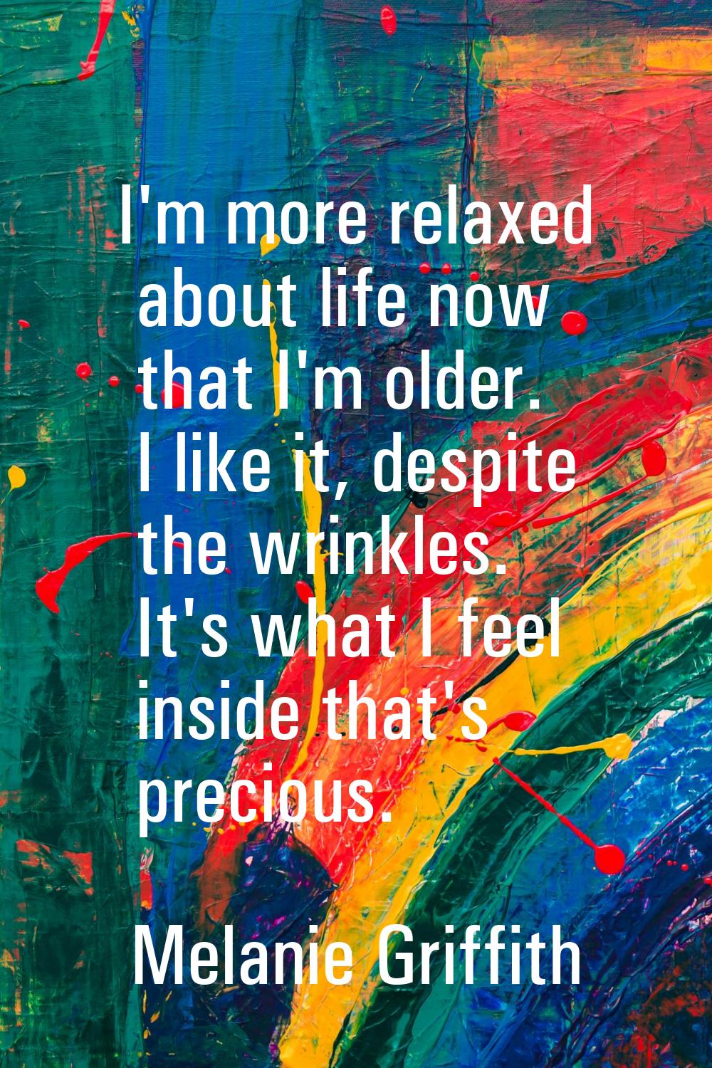 I'm more relaxed about life now that I'm older. I like it, despite the wrinkles. It's what I feel i